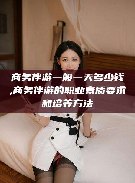 涉县商务伴游一般一天多少钱,商务伴游的职业素质要求和培养方法