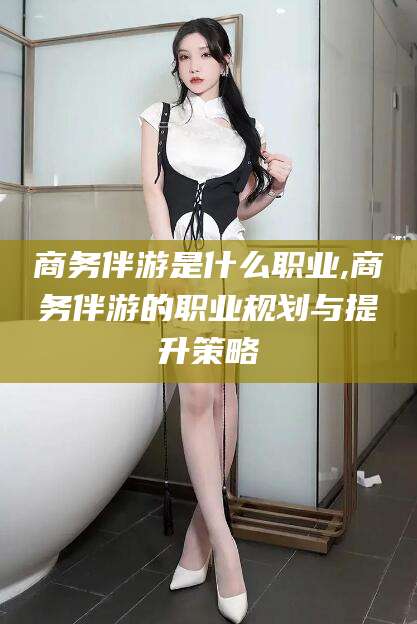 涉县商务伴游是什么职业,商务伴游的职业规划与提升策略