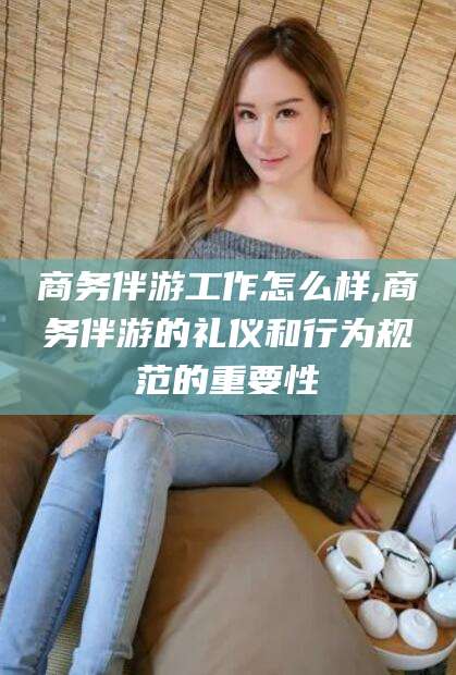 涉县商务伴游工作怎么样,商务伴游的礼仪和行为规范的重要性