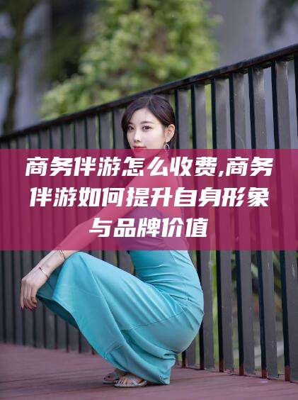 涉县商务伴游怎么收费,商务伴游如何提升自身形象与品牌价值