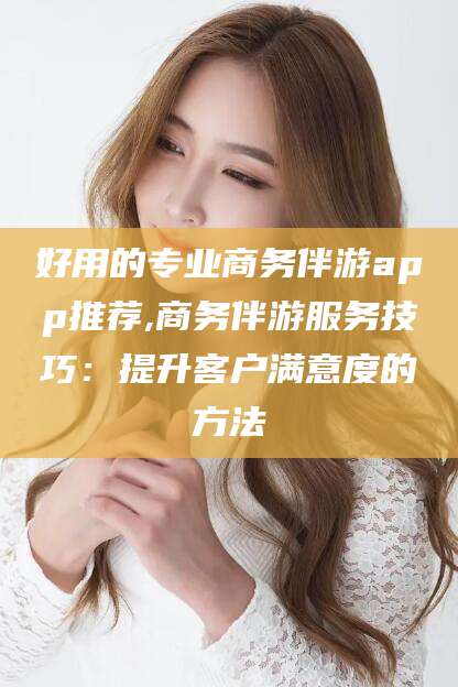 涉县好用的专业商务伴游app推荐,商务伴游服务技巧：提升客户满意度的方法