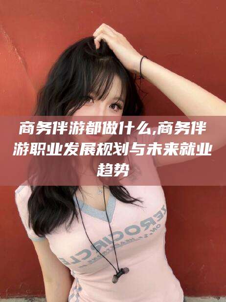 涉县商务伴游都做什么,商务伴游职业发展规划与未来就业趋势