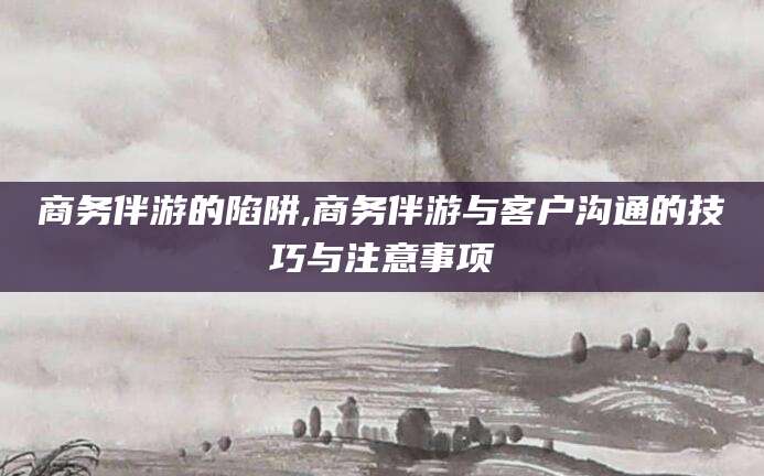 涉县商务伴游的陷阱,商务伴游与客户沟通的技巧与注意事项