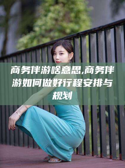 涉县商务伴游啥意思,商务伴游如何做好行程安排与规划