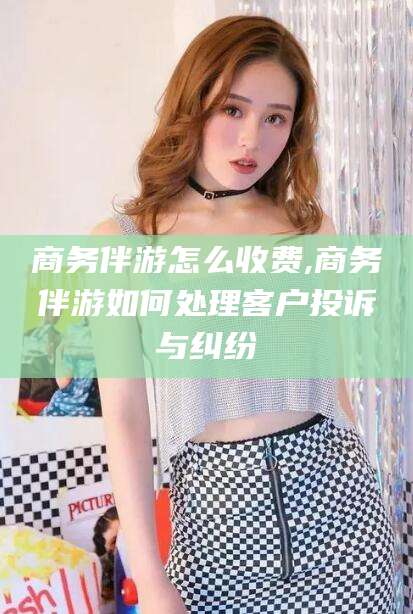 涉县商务伴游怎么收费,商务伴游如何处理客户投诉与纠纷