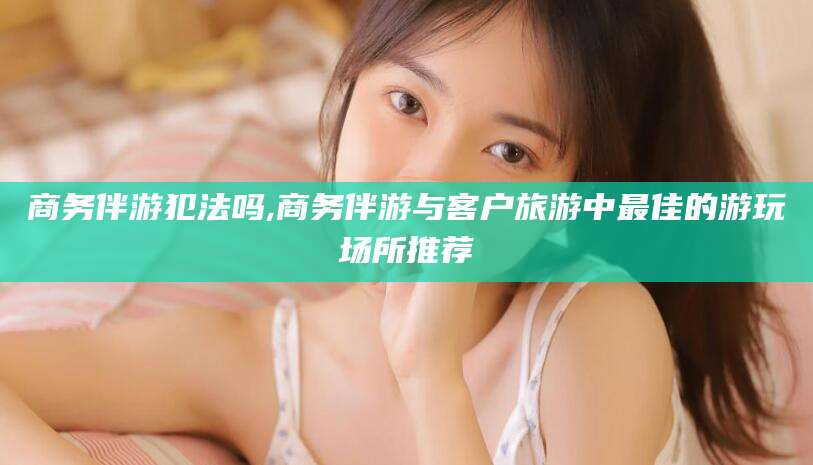 涉县商务伴游犯法吗,商务伴游与客户旅游中最佳的游玩场所推荐