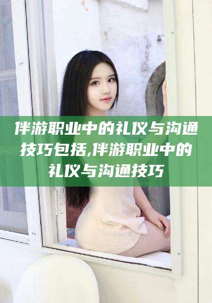 涉县伴游职业中的礼仪与沟通技巧包括,伴游职业中的礼仪与沟通技巧