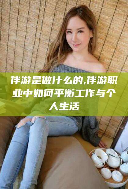 涉县伴游是做什么的,伴游职业中如何平衡工作与个人生活