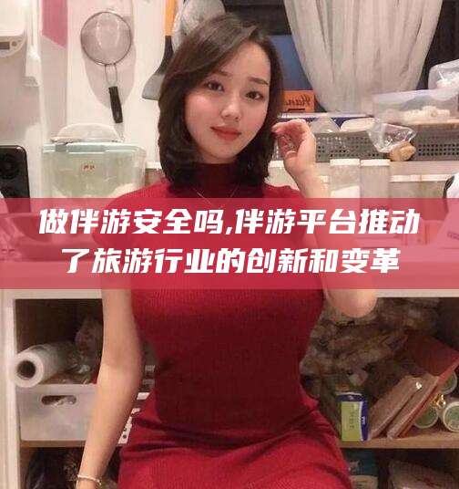涉县做伴游安全吗,伴游平台推动了旅游行业的创新和变革