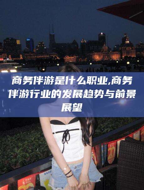 涉县商务伴游是什么职业,商务伴游行业的发展趋势与前景展望