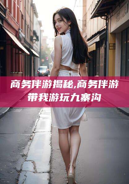 涉县商务伴游揭秘,商务伴游带我游玩九寨沟