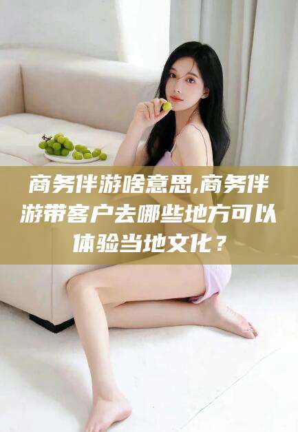 涉县商务伴游啥意思,商务伴游带客户去哪些地方可以体验当地文化？