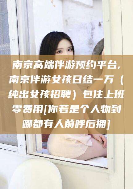 涉县南京高端伴游预约平台,南京伴游女孩日结一万（纯出女孩招聘）包住上班零费用[你若是个人物到哪都有人前呼后拥]