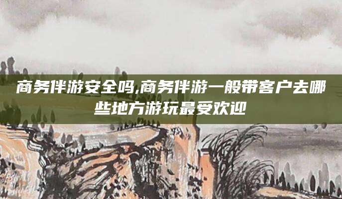涉县商务伴游安全吗,商务伴游一般带客户去哪些地方游玩最受欢迎