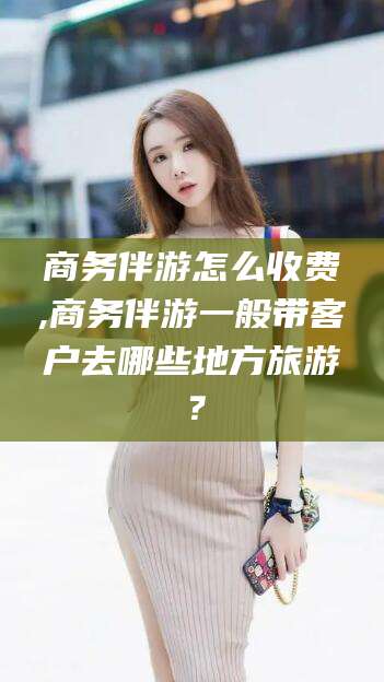 涉县商务伴游怎么收费,商务伴游一般带客户去哪些地方旅游？