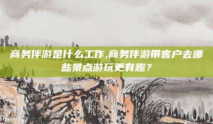 涉县商务伴游是什么工作,商务伴游带客户去哪些景点游玩更有趣？