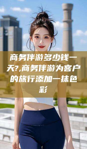 涉县商务伴游多少钱一天?,商务伴游为客户的旅行添加一抹色彩