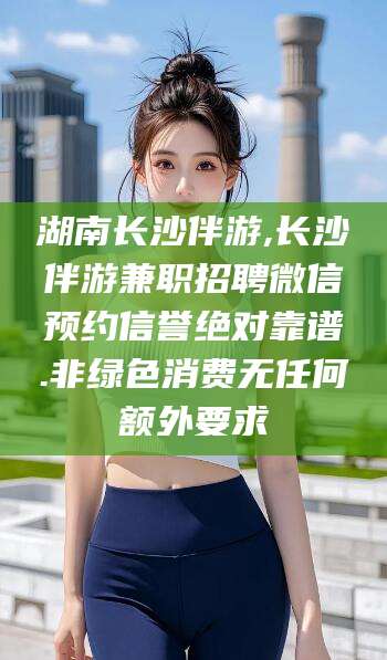涉县湖南长沙伴游,长沙伴游兼职招聘微信预约信誉绝对靠谱.非绿色消费无任何额外要求