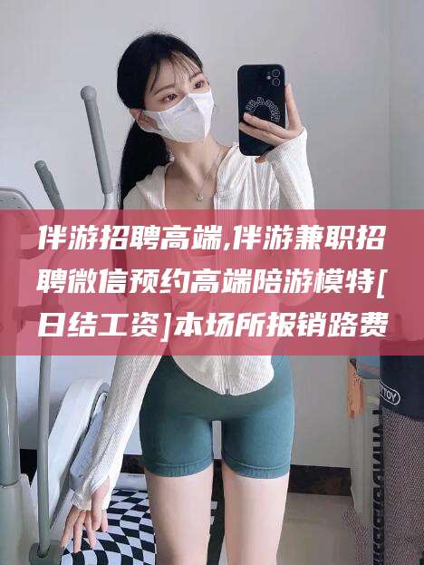 涉县伴游招聘高端,伴游兼职招聘微信预约高端陪游模特[日结工资]本场所报销路费
