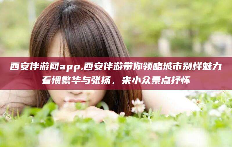 涉县西安伴游网app,西安伴游带你领略城市别样魅力看惯繁华与张扬，来小众景点抒怀