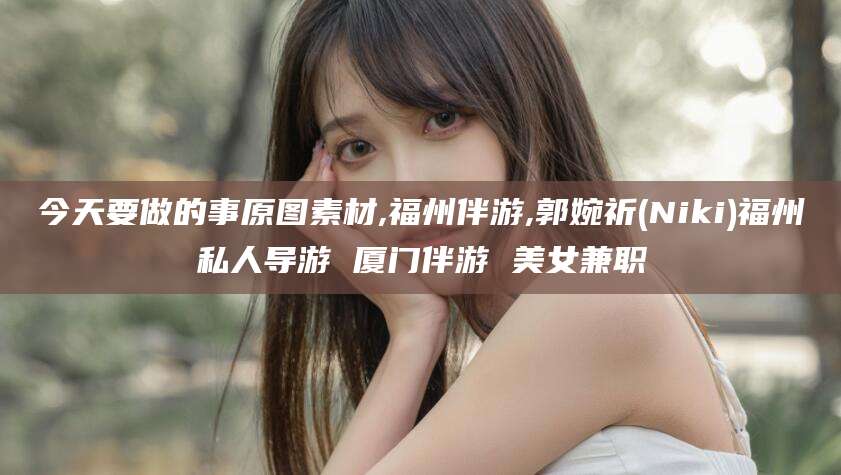 涉县今天要做的事原图素材,福州伴游,郭婉祈(Niki)福州私人导游 厦门伴游 美女兼职