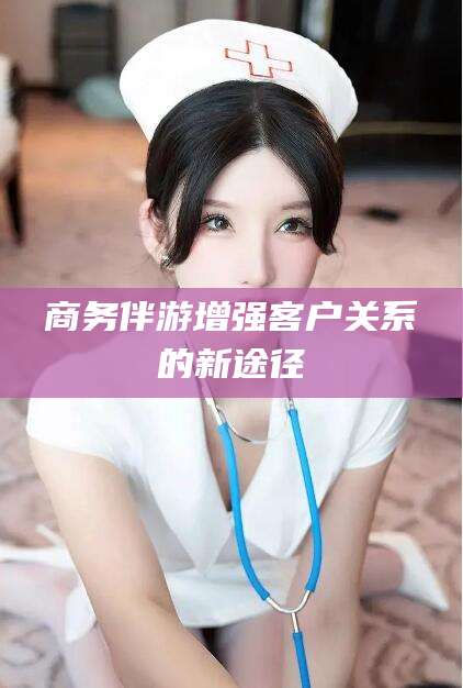 涉县商务伴游增强客户关系的新途径