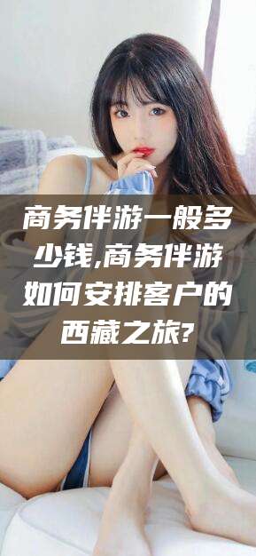 涉县商务伴游一般多少钱,商务伴游如何安排客户的西藏之旅?