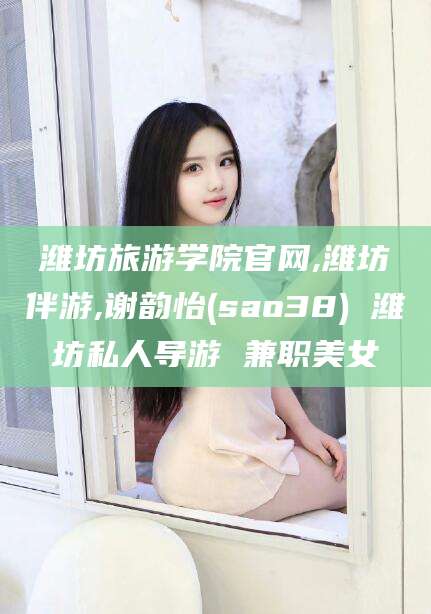 涉县潍坊旅游学院官网,潍坊伴游,谢韵怡(sao38) 潍坊私人导游 兼职美女