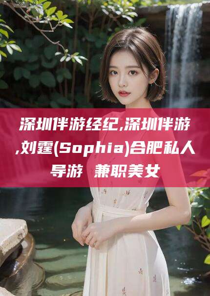 涉县深圳伴游经纪,深圳伴游,刘霆(Sophia)合肥私人导游 兼职美女