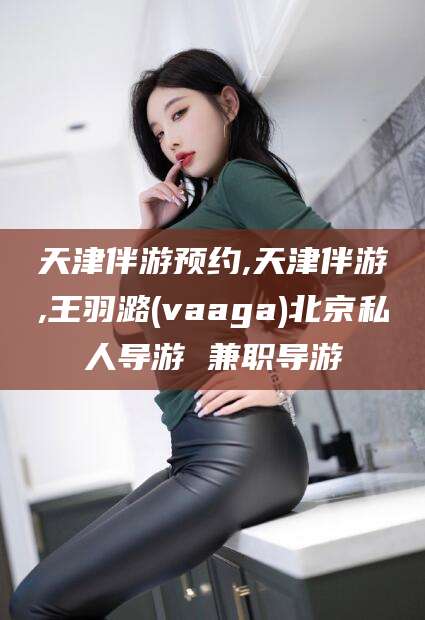 涉县天津伴游预约,天津伴游,王羽潞(vaaga)北京私人导游 兼职导游