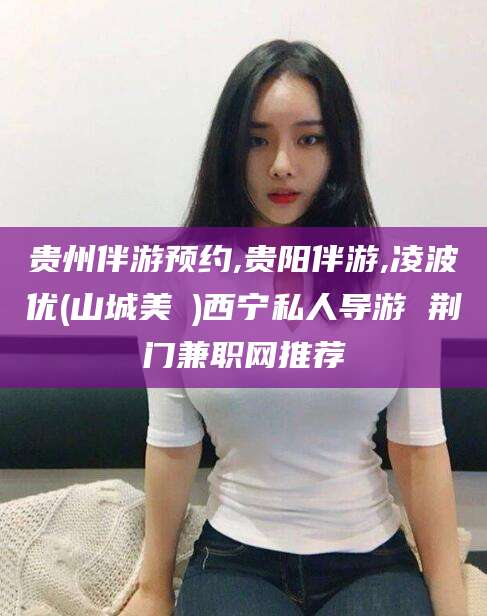 涉县贵州伴游预约,贵阳伴游,凌波优(山城美姫)西宁私人导游 荆门兼职网推荐