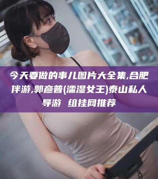 涉县今天要做的事儿图片大全集,合肥伴游,郭彦普(濡湿女王)泰山私人导游 组挂网推荐