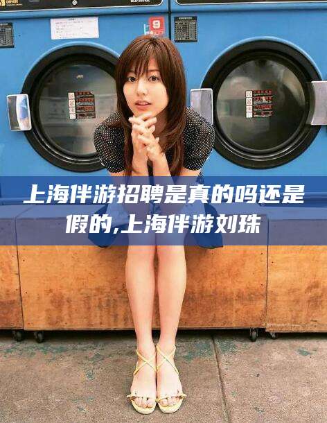 涉县上海伴游招聘是真的吗还是假的,上海伴游刘珠