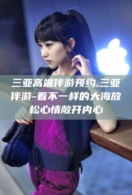 涉县三亚高端伴游预约,三亚伴游-看不一样的大海放松心情敞开内心