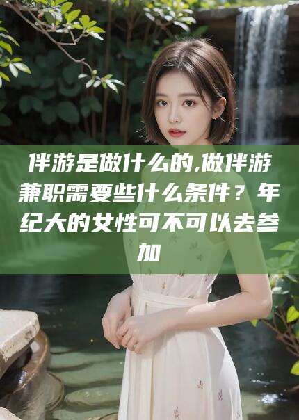 涉县伴游是做什么的,做伴游兼职需要些什么条件？年纪大的女性可不可以去参加