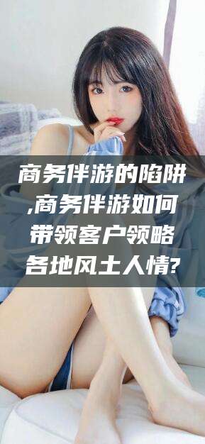 涉县商务伴游的陷阱,商务伴游如何带领客户领略各地风土人情?