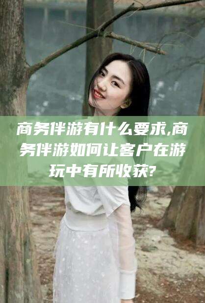 涉县商务伴游有什么要求,商务伴游如何让客户在游玩中有所收获?