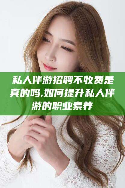 涉县私人伴游招聘不收费是真的吗,如何提升私人伴游的职业素养