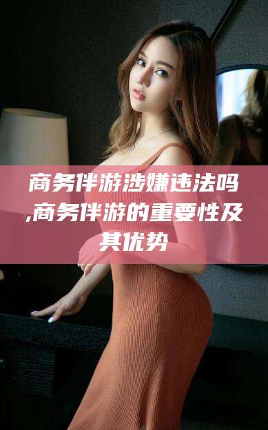 涉县商务伴游涉嫌违法吗,商务伴游的重要性及其优势