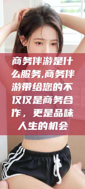 涉县商务伴游是什么服务,商务伴游带给您的不仅仅是商务合作，更是品味人生的机会