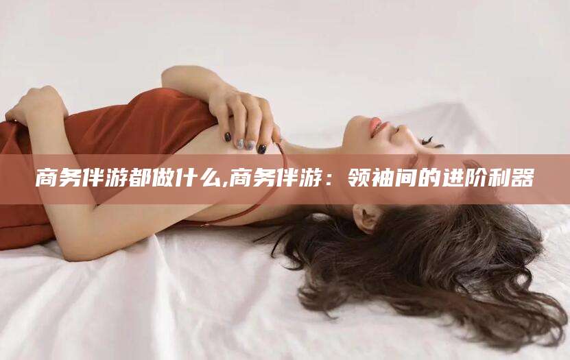 涉县商务伴游都做什么,商务伴游：领袖间的进阶利器