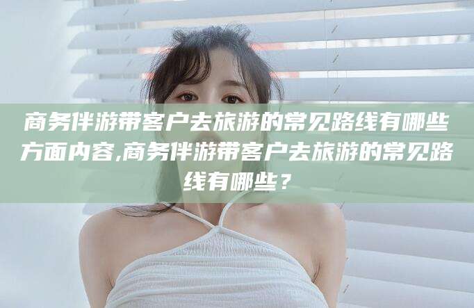 涉县商务伴游带客户去旅游的常见路线有哪些方面内容,商务伴游带客户去旅游的常见路线有哪些？