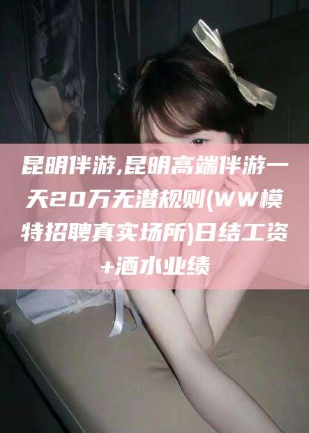 涉县昆明伴游,昆明高端伴游一天20万无潜规则(WW模特招聘真实场所)日结工资+酒水业绩