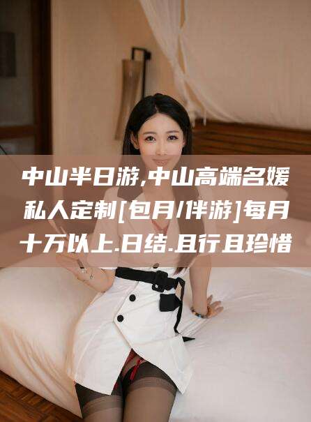 涉县中山半日游,中山高端名媛私人定制[包月/伴游]每月十万以上.日结.且行且珍惜