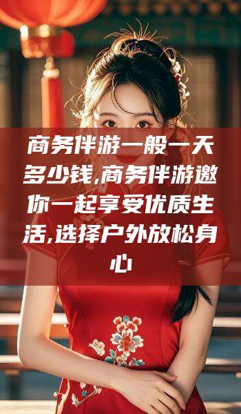 涉县商务伴游一般一天多少钱,商务伴游邀你一起享受优质生活,选择户外放松身心