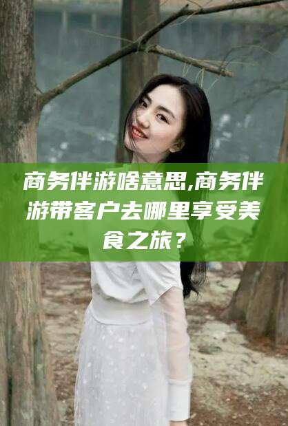 涉县商务伴游啥意思,商务伴游带客户去哪里享受美食之旅？