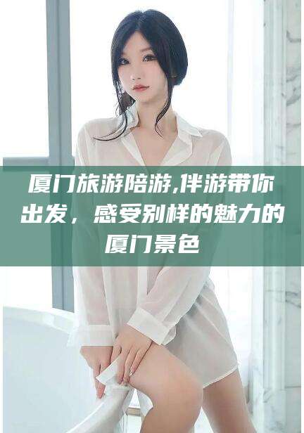 涉县厦门旅游陪游,伴游带你出发，感受别样的魅力的厦门景色