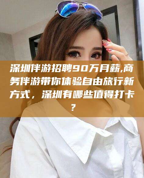 涉县深圳伴游招聘90万月薪,商务伴游带你体验自由旅行新方式，深圳有哪些值得打卡？