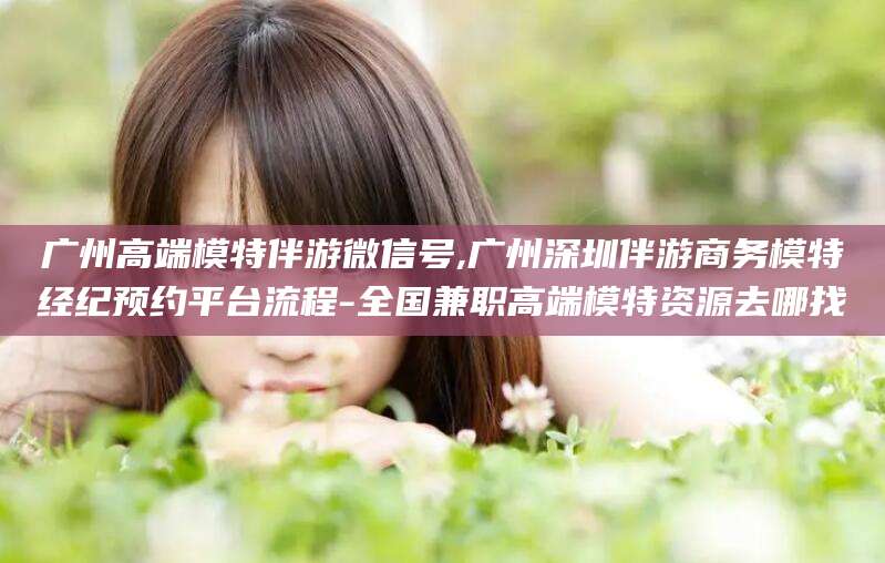 涉县广州高端模特伴游微信号,广州深圳伴游商务模特经纪预约平台流程-全国兼职高端模特资源去哪找