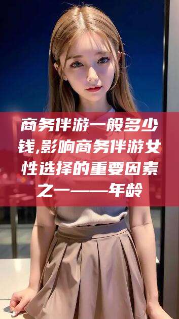 涉县商务伴游一般多少钱,影响商务伴游女性选择的重要因素之一——年龄